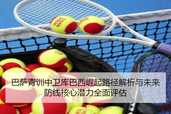 巴萨青训中卫库巴西崛起路径解析与未来防线核心潜力全面评估