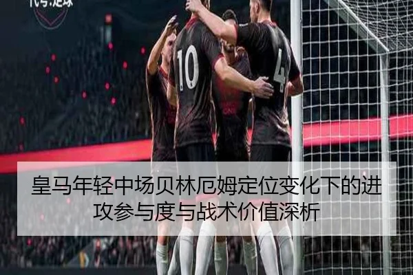皇马年轻中场贝林厄姆定位变化下的进攻参与度与战术价值深析