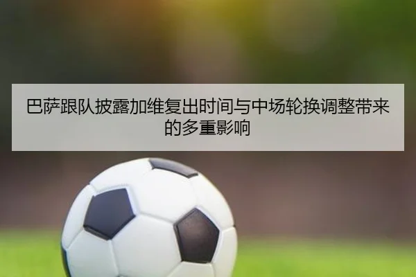 巴萨跟队披露加维复出时间与中场轮换调整带来的多重影响