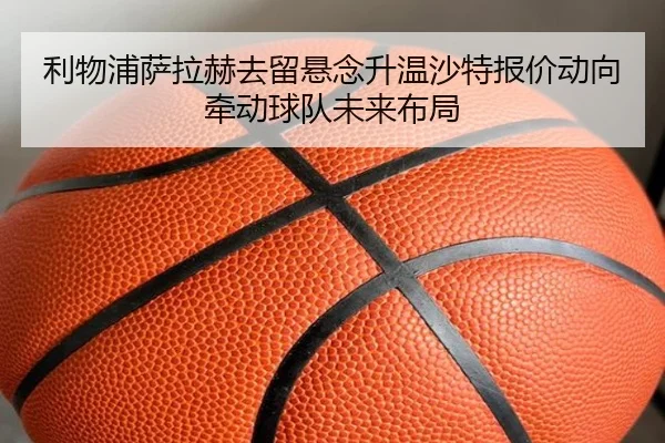 利物浦萨拉赫去留悬念升温沙特报价动向牵动球队未来布局