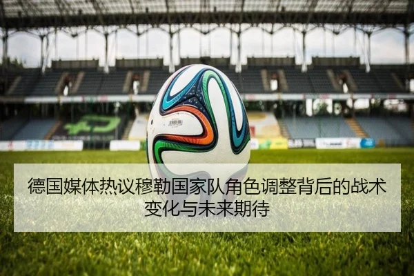 德国媒体热议穆勒国家队角色调整背后的战术变化与未来期待