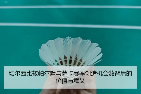 切尔西比较帕尔默与萨卡赛季创造机会数背后的价值与意义