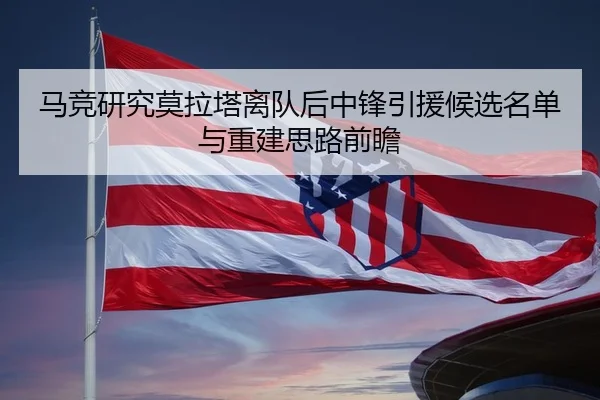马竞研究莫拉塔离队后中锋引援候选名单与重建思路前瞻